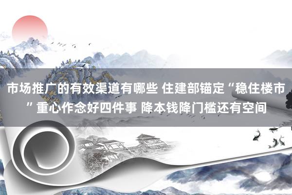 市场推广的有效渠道有哪些 住建部锚定“稳住楼市”重心作念好四件事 降本钱降门槛还有空间