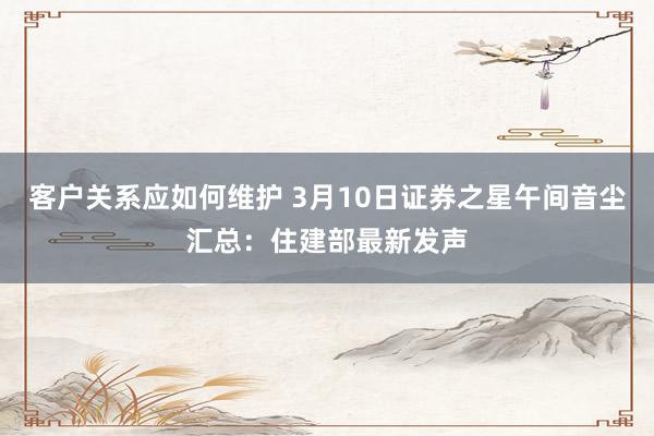 客户关系应如何维护 3月10日证券之星午间音尘汇总：住建部最新发声