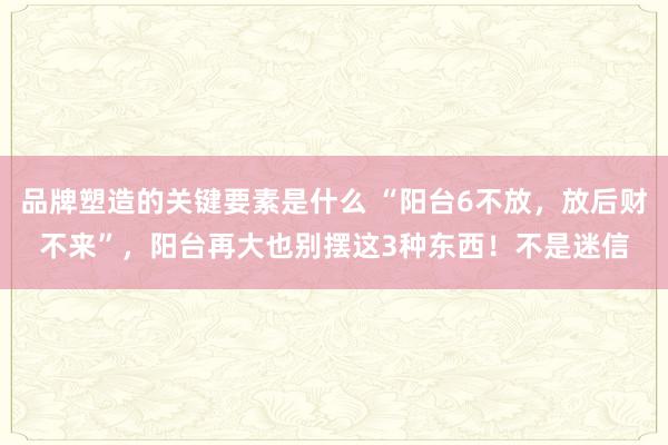 品牌塑造的关键要素是什么 “阳台6不放，放后财不来”，阳台再大也别摆这3种东西！不是迷信