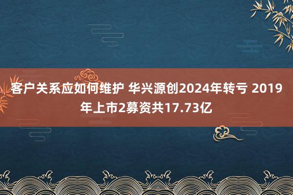 客户关系应如何维护 华兴源创2024年转亏 2019年上市2募资共17.73亿